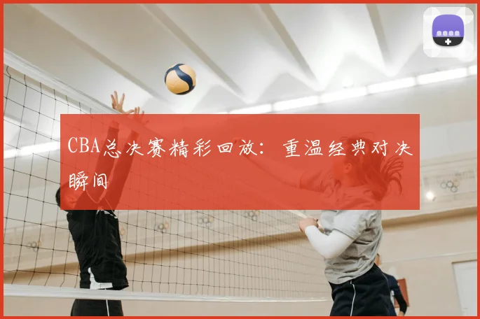 CBA总决赛精彩回放:重温经典对决瞬间