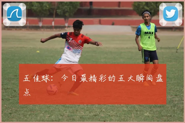 五佳球：今日最精彩的五大瞬间盘点
