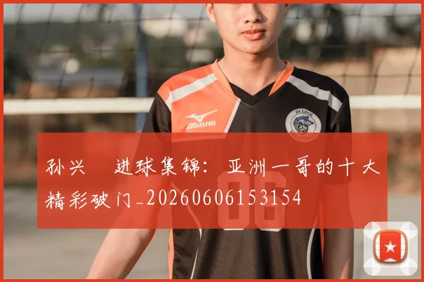 孙兴慜进球集锦:亚洲一哥的十大精彩破门_20260606153154