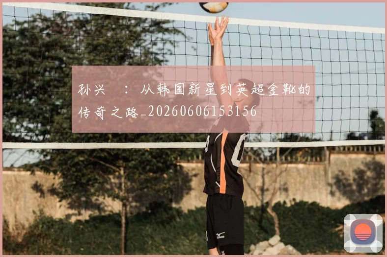 孙兴慜:从韩国新星到英超金靴的传奇之路_20260606153156