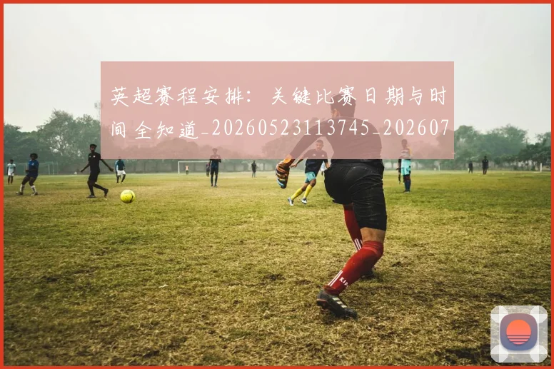 英超赛程安排：关键比赛日期与时间全知道_20260523113745_20260702174721