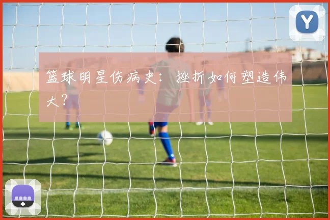 篮球明星伤病史:挫折如何塑造伟大?