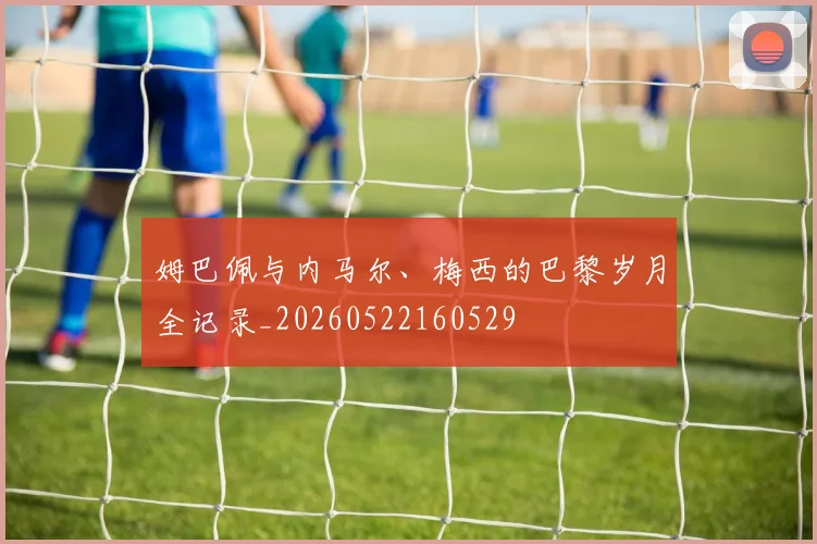 姆巴佩与内马尔、梅西的巴黎岁月全记录_20260522160529