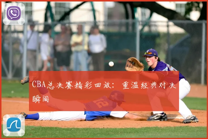 CBA总决赛精彩回放：重温经典对决瞬间