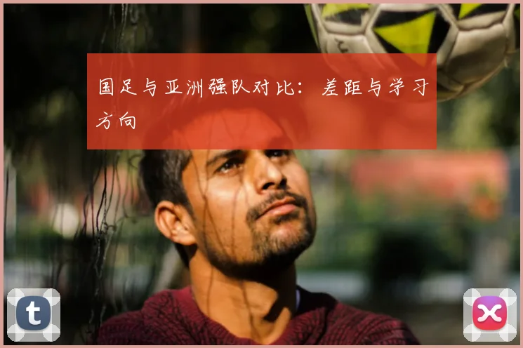 国足与亚洲强队对比:差距与学习方向