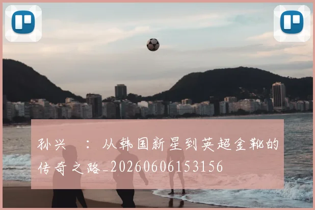 孙兴慜：从韩国新星到英超金靴的传奇之路_20260606153156