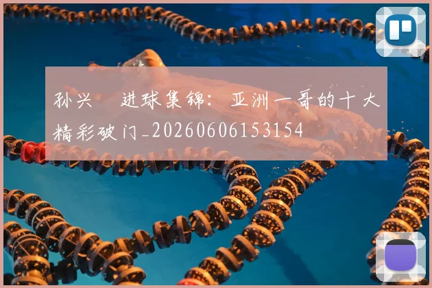 孙兴慜进球集锦:亚洲一哥的十大精彩破门_20260606153154
