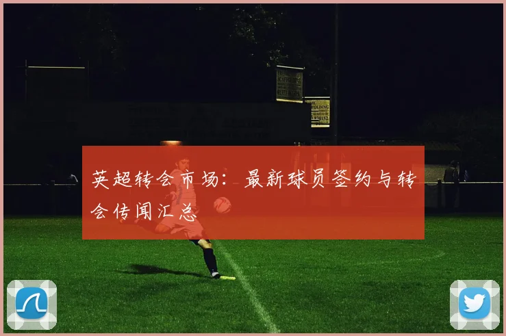 英超转会市场:最新球员签约与转会传闻汇总