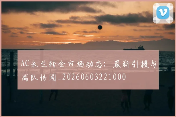 AC米兰转会市场动态：最新引援与离队传闻_20260603221000