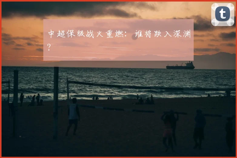 中超保级战火重燃：谁将跌入深渊？